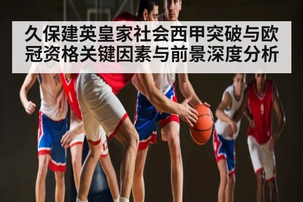 久保建英皇家社会西甲突破与欧冠资格关键因素与前景深度分析